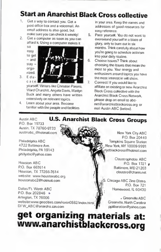 Start an Anarchist Black Cross collective  Get a way to contact you. Geta post office box and a voicemall An  emall address Is aiso good, but  make sure you can check it weeklyl 5, 2. Geta computer as soon 23 you can  afford it Using a computer makes t  easy  0 gt and  sy orge. nized.  3 Edu- yoursell, Witers ke Chvstian Paren, Ward Churchi, Angelo Davis, Masiyn Buck and many others have writen extensively onrefevant topics.  4. Loam about your area, Become famiar whth the people and faciltes  in your area. Keep the names and adresses of good resources for oasyreference.  Pace yourse. You do not overextond yourselfIn  biaze of glory, only 0 burn out nsix  months. Think carefuly abou how youre going to schece activism o your daly routine.  Choose issues? Think sbout choosing the issues Uhat mean the. most 10 you. Your energy and enthusiasm around topics you have the most interest i willshov: Connoct!Ifyou would ke to afiate an exsting or new Anarchist Black Cross collectiv with the Anarchist Black Cross Netwark, please crop an email 10 abe- net@anarchistbackcross.org or mail Austin ABC (below)  Au PO. Bor 19733  Austin, TX 78760-9733 =  Phiadeiphia ABC 4722 Batimore Ave.  Phiadelphia, PA 19143 Philyabc@yahoo.com  Houston ABC PO, Box 667614  Houston, TX 772657614  ite: i Houstonabe.org housionabc2@hotmal com  Dallas/F. Worth ABC PO, Box 202846 o Arington, TX 76006 webs OFW,  get organizingb www.anarchist!  W geocites.comlronin0582/index |  ABC U.S. Anarchist Black Cross Groups  New York Clty ABC PO. Box 20449  Tompkins Square Station  %, New York, NY 100099991 nycbiackcross @hotmaicom  Claustsophobia ABC PO. Box 1721 Battmore, MD 21203 clausiro@chamnet  /IS, Ciicago ABC Zine Distro. PO. Box 721 Homewood. L 60430  . Greonvilo ABC Greenvle, North Carolica ppiteration@yahoo.com  materials at: lackcross.org 